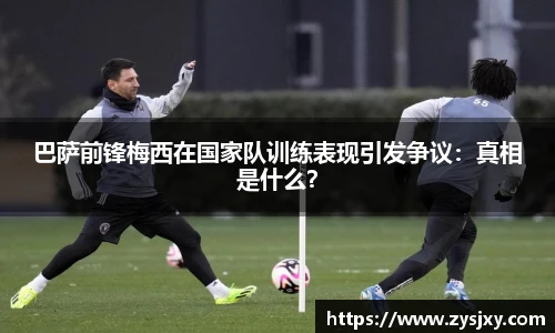 巴萨前锋梅西在国家队训练表现引发争议：真相是什么？