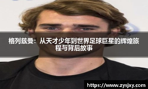 格列兹曼：从天才少年到世界足球巨星的辉煌旅程与背后故事